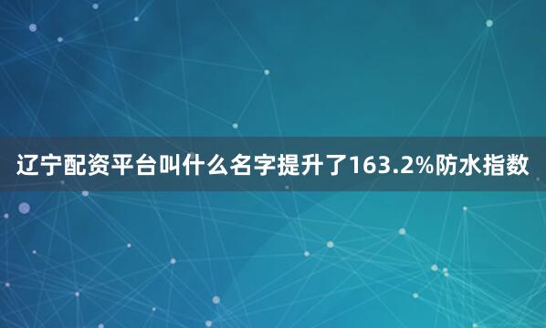 辽宁配资平台叫什么名字提升了163.2%防水指数