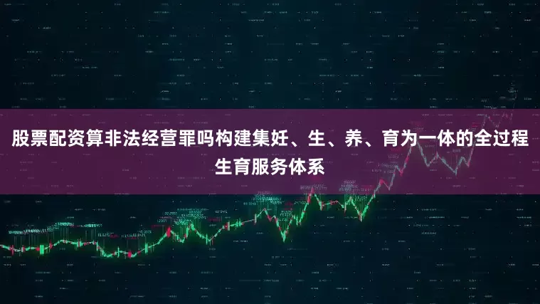 股票配资算非法经营罪吗构建集妊、生、养、育为一体的全过程生育服务体系