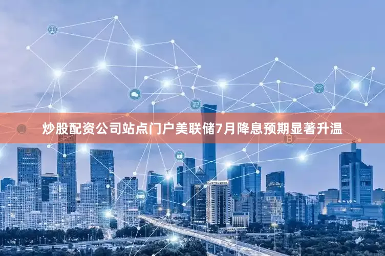 炒股配资公司站点门户美联储7月降息预期显著升温