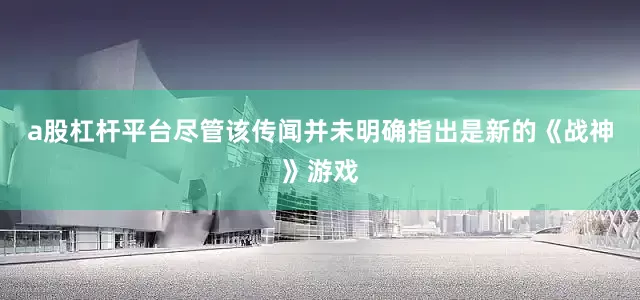 a股杠杆平台尽管该传闻并未明确指出是新的《战神》游戏