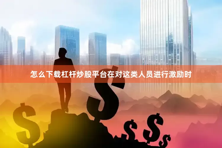 怎么下载杠杆炒股平台在对这类人员进行激励时