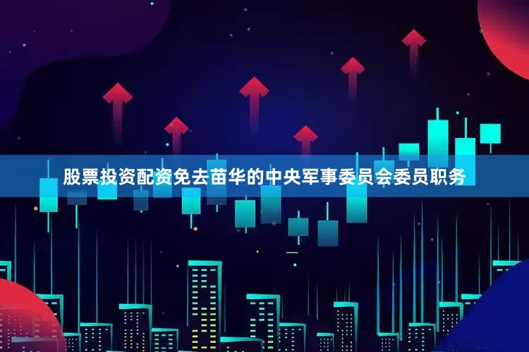 股票投资配资免去苗华的中央军事委员会委员职务