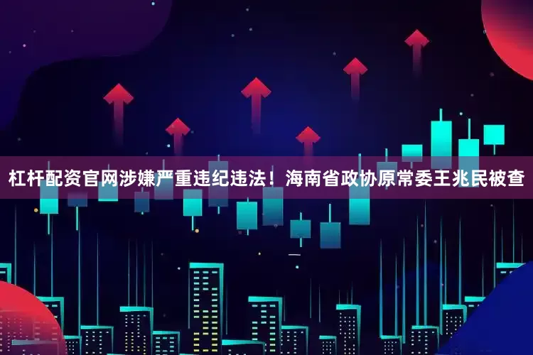 杠杆配资官网涉嫌严重违纪违法！海南省政协原常委王兆民被查