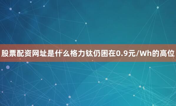 股票配资网址是什么格力钛仍困在0.9元/Wh的高位