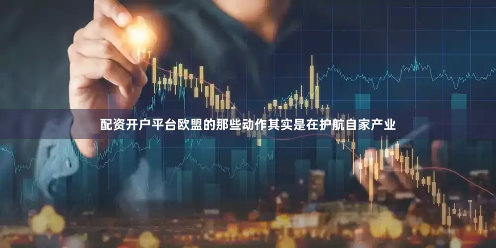 配资开户平台欧盟的那些动作其实是在护航自家产业
