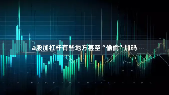 a股加杠杆有些地方甚至“偷偷”加码