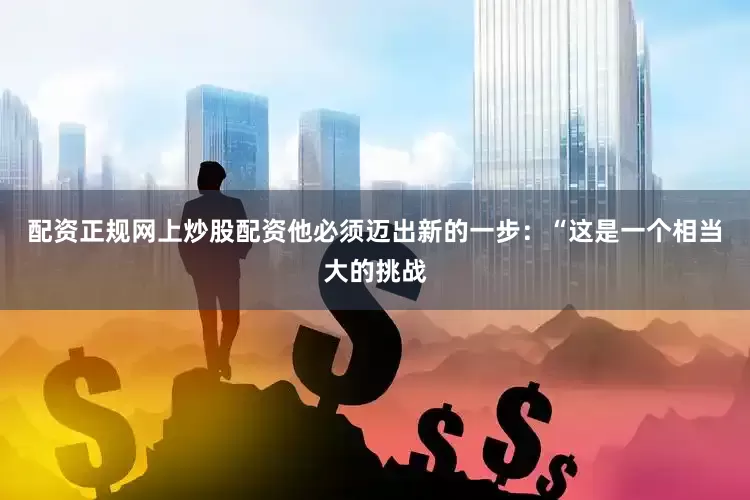 配资正规网上炒股配资他必须迈出新的一步：“这是一个相当大的挑战