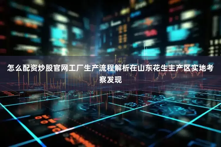 怎么配资炒股官网工厂生产流程解析在山东花生主产区实地考察发现