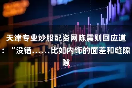 天津专业炒股配资网陈震则回应道：“没错……比如内饰的面差和缝隙